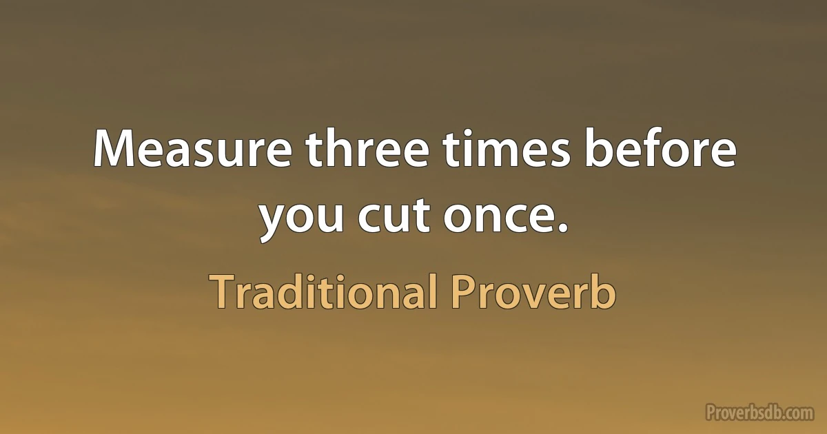 Measure three times before you cut once. (Traditional Proverb)