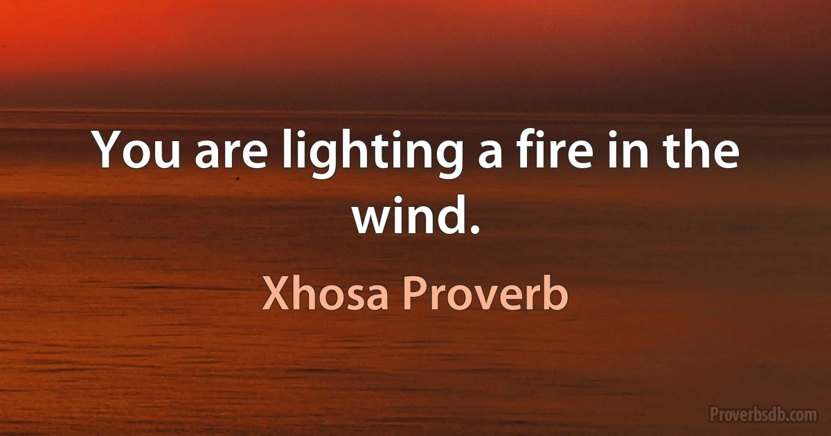 You are lighting a fire in the wind. (Xhosa Proverb)