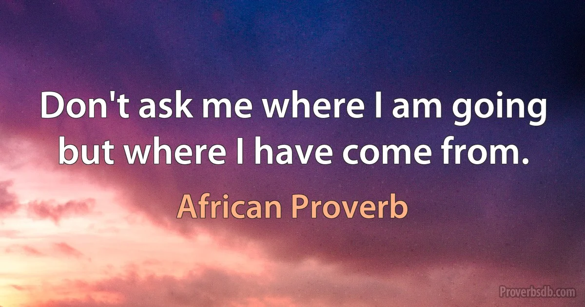 Don't ask me where I am going but where I have come from. (African Proverb)