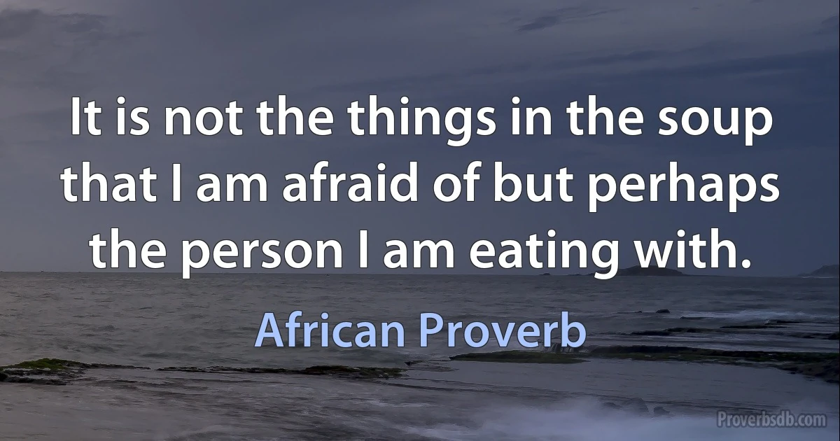 It is not the things in the soup that I am afraid of but perhaps the person I am eating with. (African Proverb)