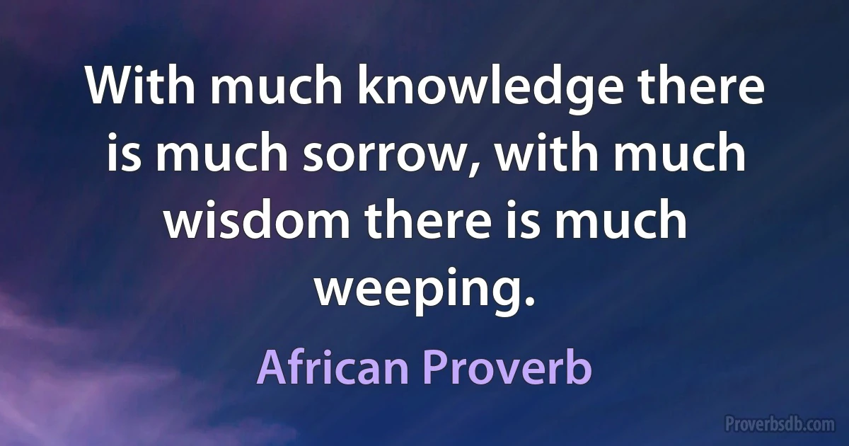 With much knowledge there is much sorrow, with much wisdom there is much weeping. (African Proverb)