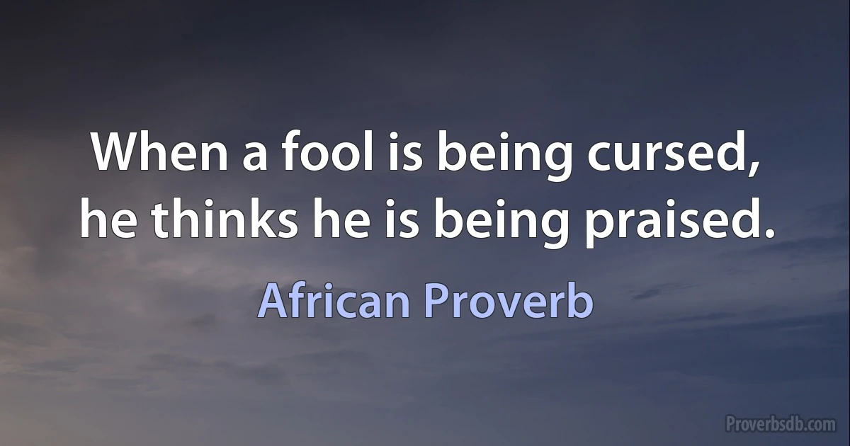 When a fool is being cursed, he thinks he is being praised. (African Proverb)