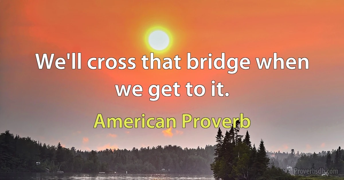 We'll cross that bridge when we get to it. (American Proverb)