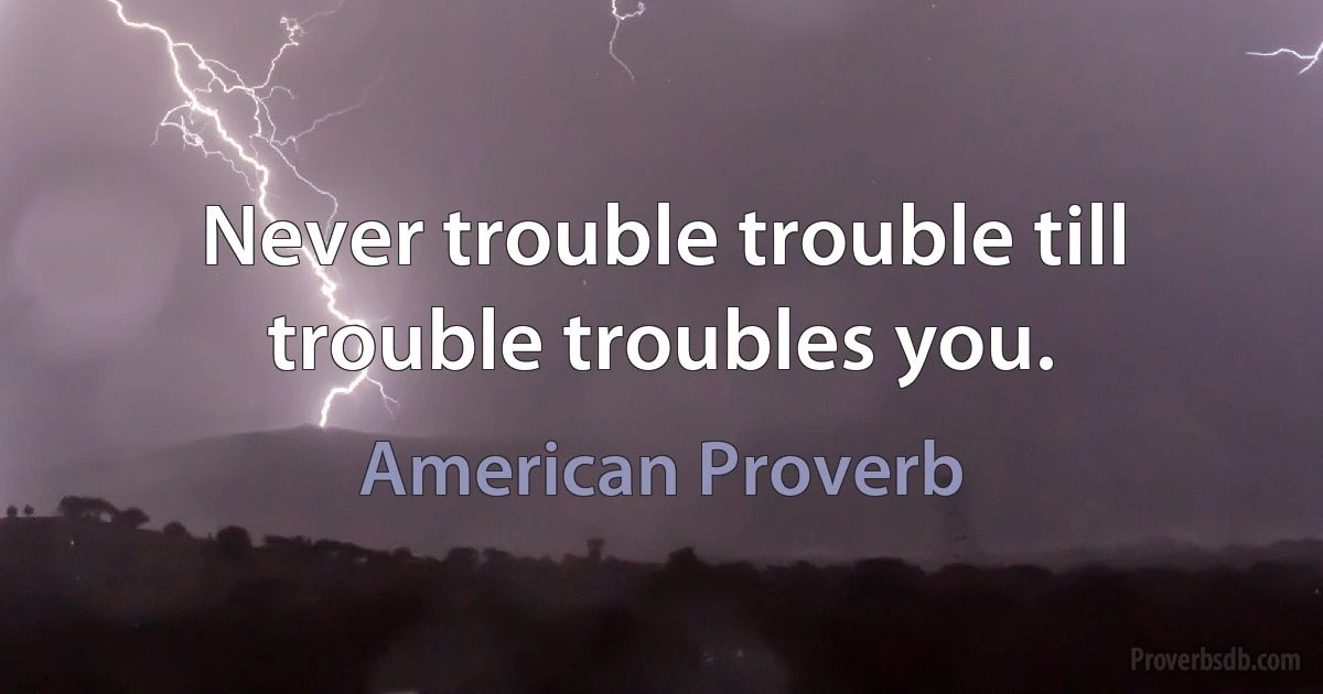 Never trouble trouble till trouble troubles you. (American Proverb)