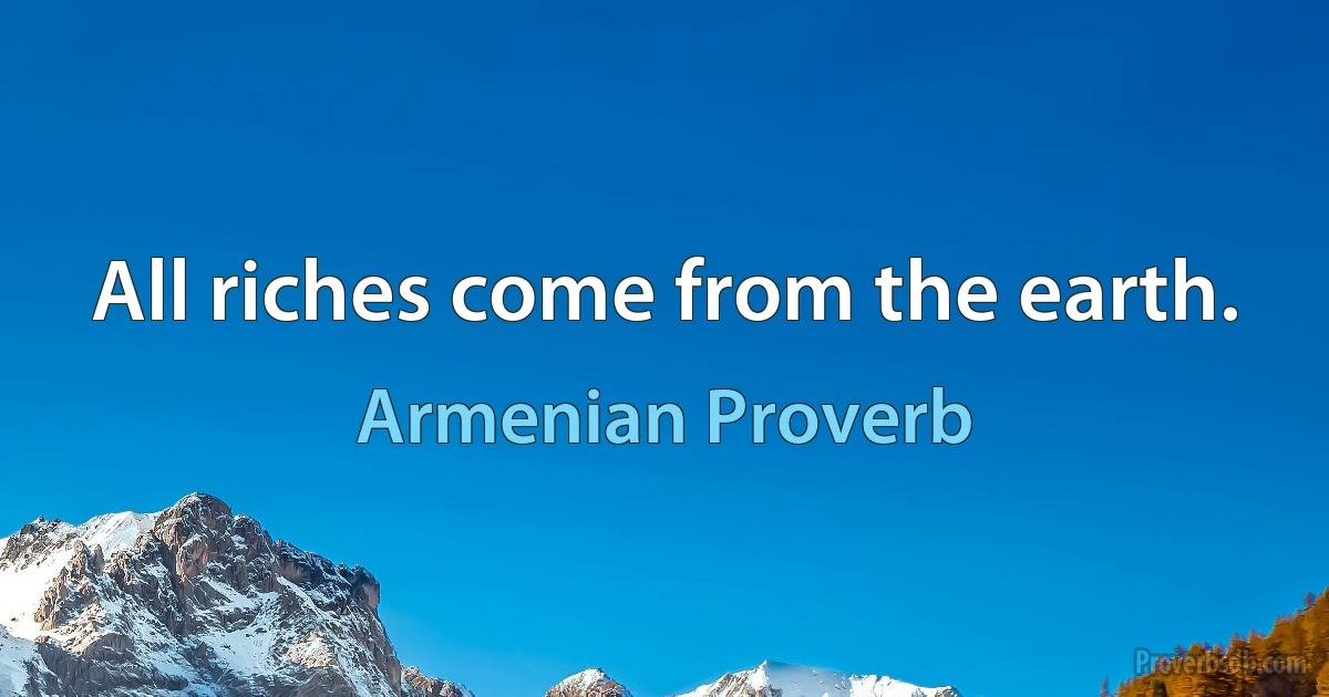 All riches come from the earth. (Armenian Proverb)