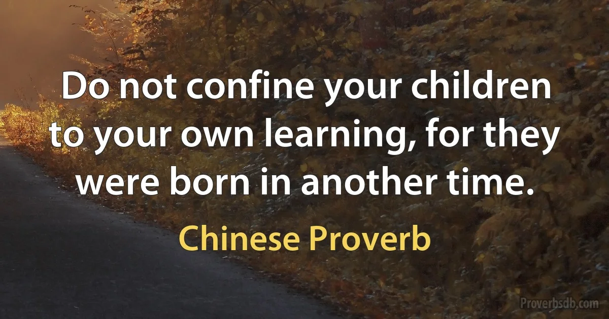 Do not confine your children to your own learning, for they were born in another time. (Chinese Proverb)