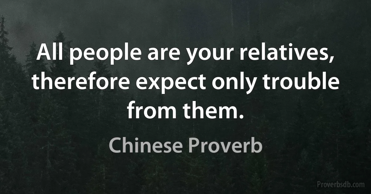 All people are your relatives, therefore expect only trouble from them. (Chinese Proverb)