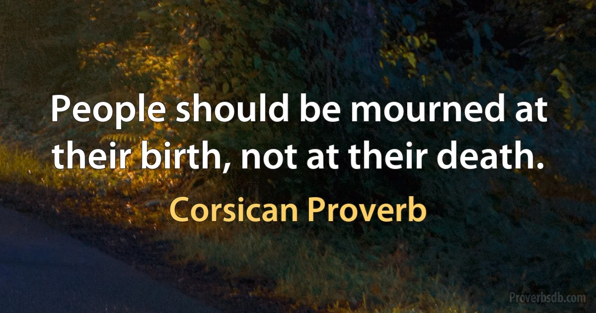 People should be mourned at their birth, not at their death. (Corsican Proverb)