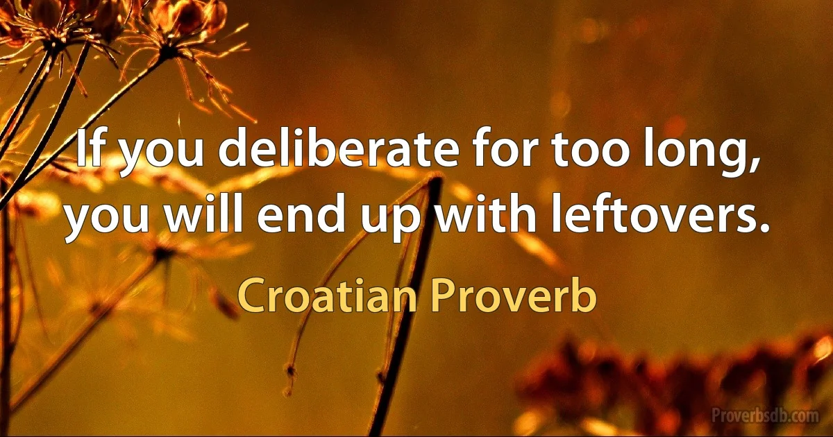 If you deliberate for too long, you will end up with leftovers. (Croatian Proverb)