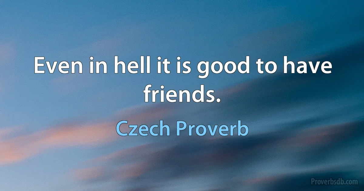 Even in hell it is good to have friends. (Czech Proverb)