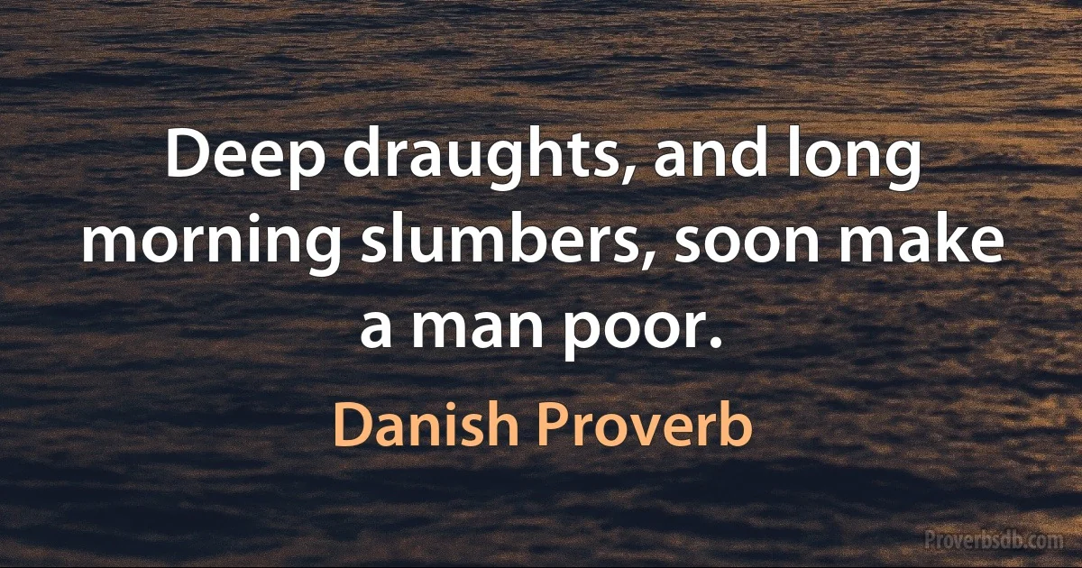 Deep draughts, and long morning slumbers, soon make a man poor. (Danish Proverb)