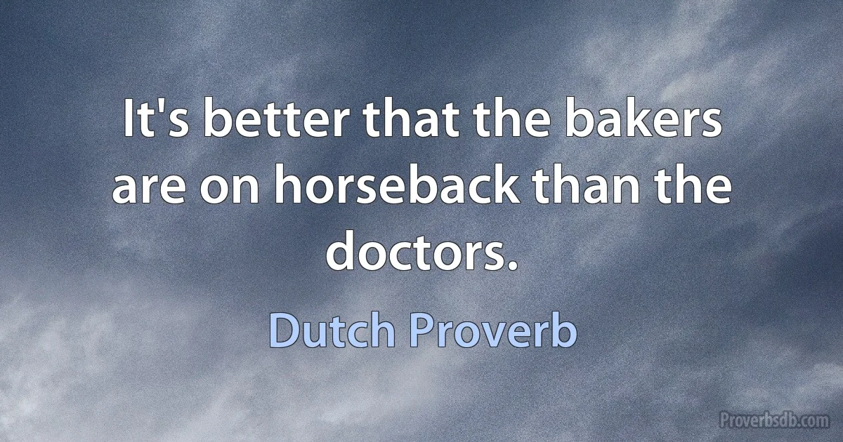 It's better that the bakers are on horseback than the doctors. (Dutch Proverb)