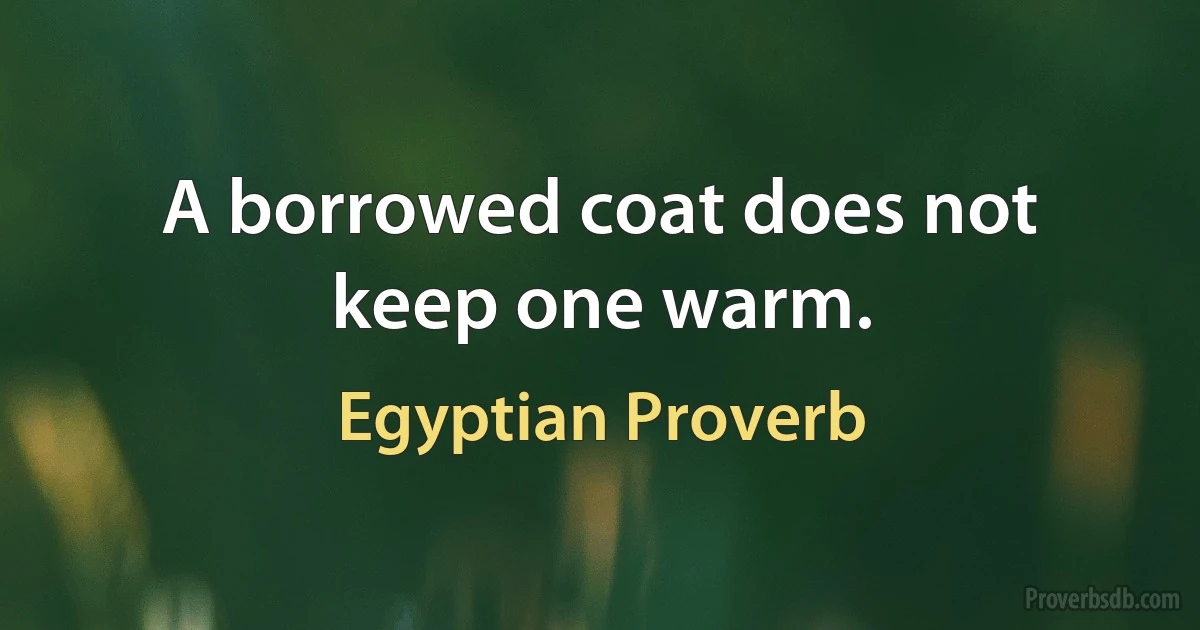 A borrowed coat does not keep one warm. (Egyptian Proverb)