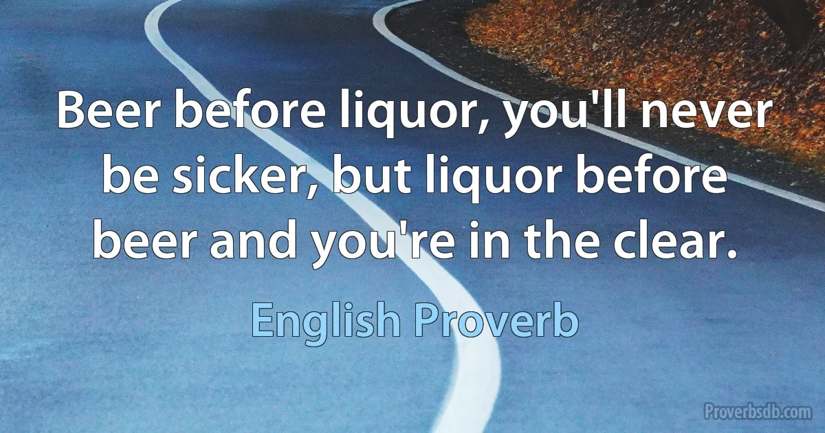 Beer before liquor, you'll never be sicker, but liquor before beer and you're in the clear. (English Proverb)