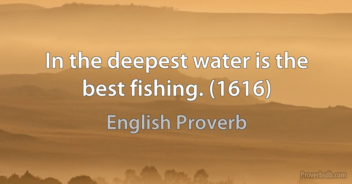 In the deepest water is the best fishing. (1616) (English Proverb)