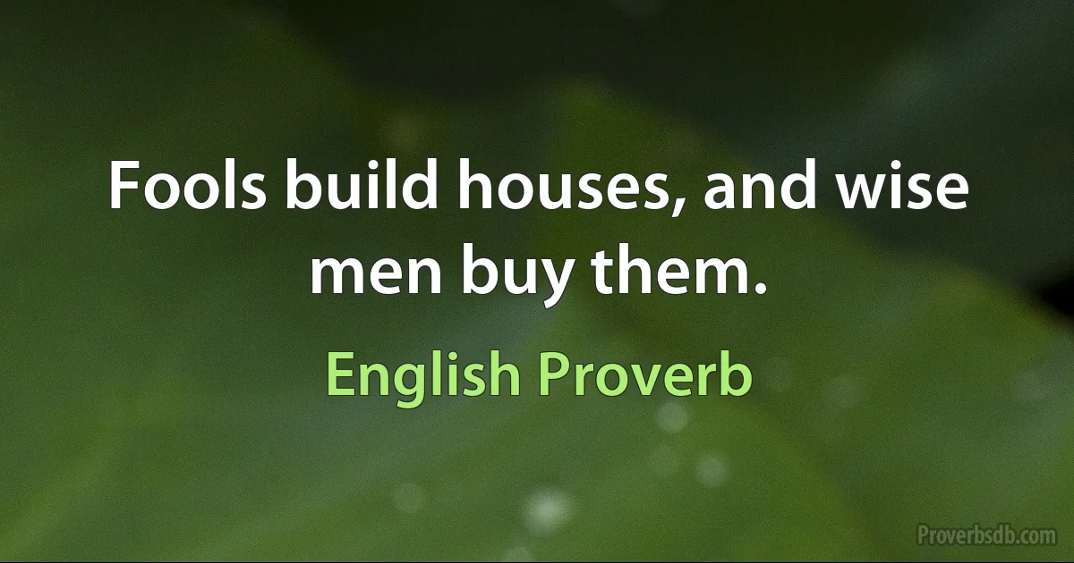 Fools build houses, and wise men buy them. (English Proverb)