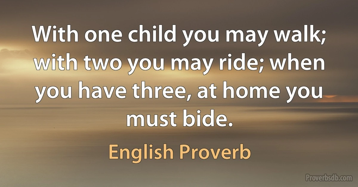 With one child you may walk; with two you may ride; when you have three, at home you must bide. (English Proverb)