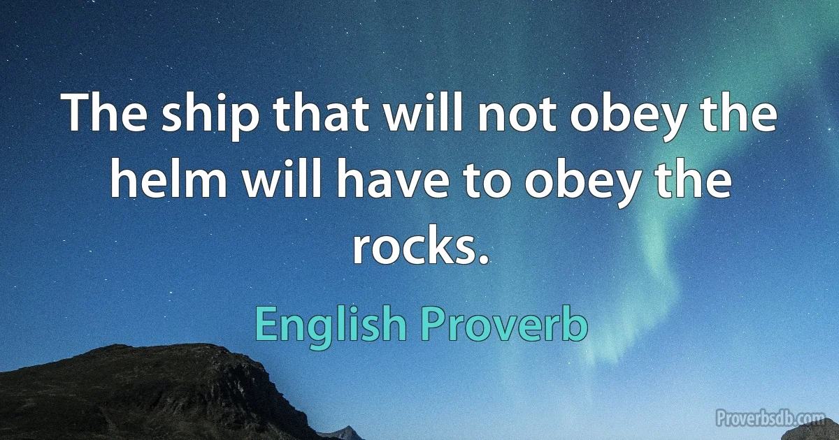 The ship that will not obey the helm will have to obey the rocks. (English Proverb)