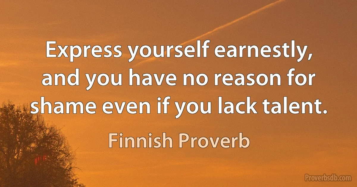 Express yourself earnestly, and you have no reason for shame even if you lack talent. (Finnish Proverb)