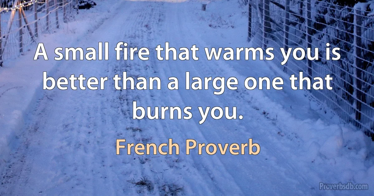 A small fire that warms you is better than a large one that burns you. (French Proverb)