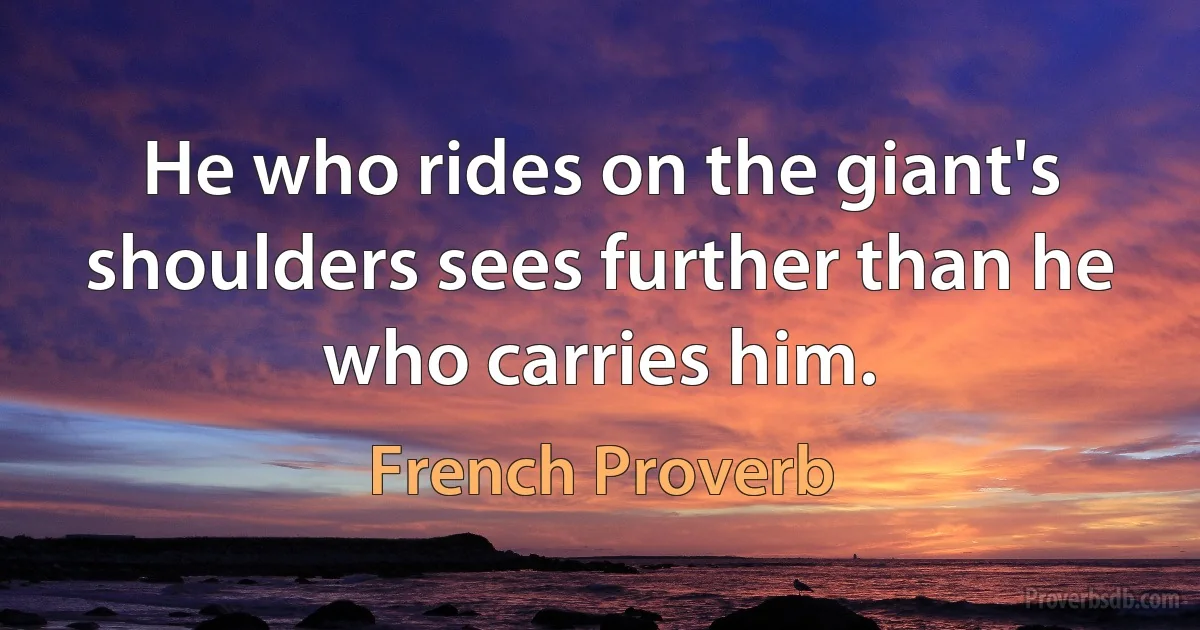 He who rides on the giant's shoulders sees further than he who carries him. (French Proverb)