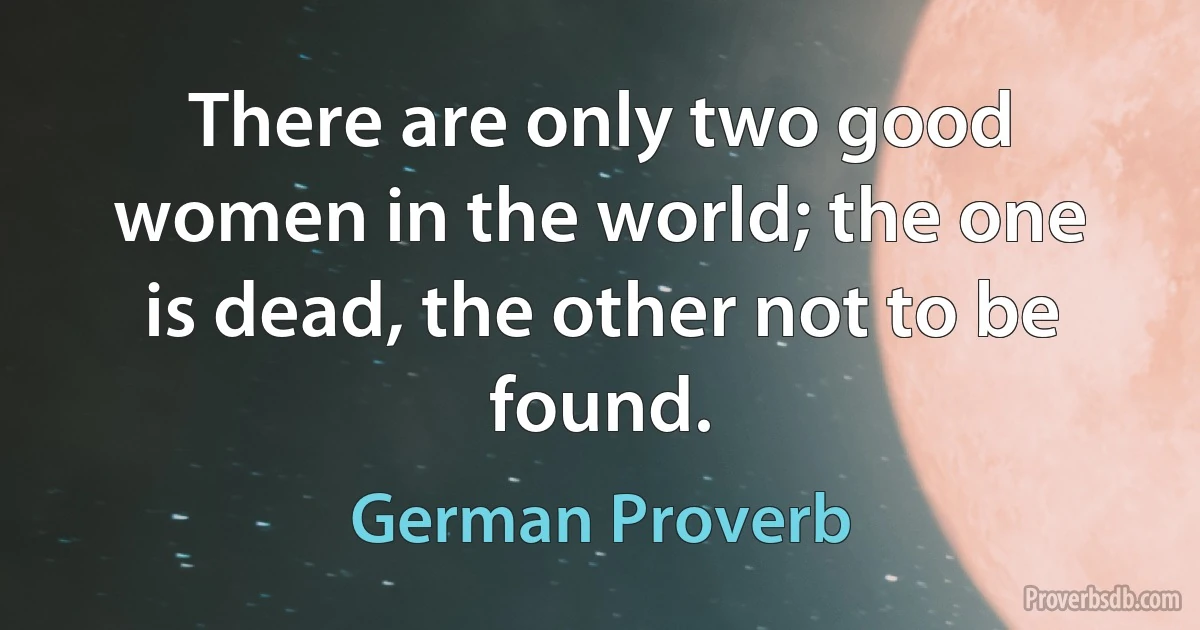 There are only two good women in the world; the one is dead, the other not to be found. (German Proverb)