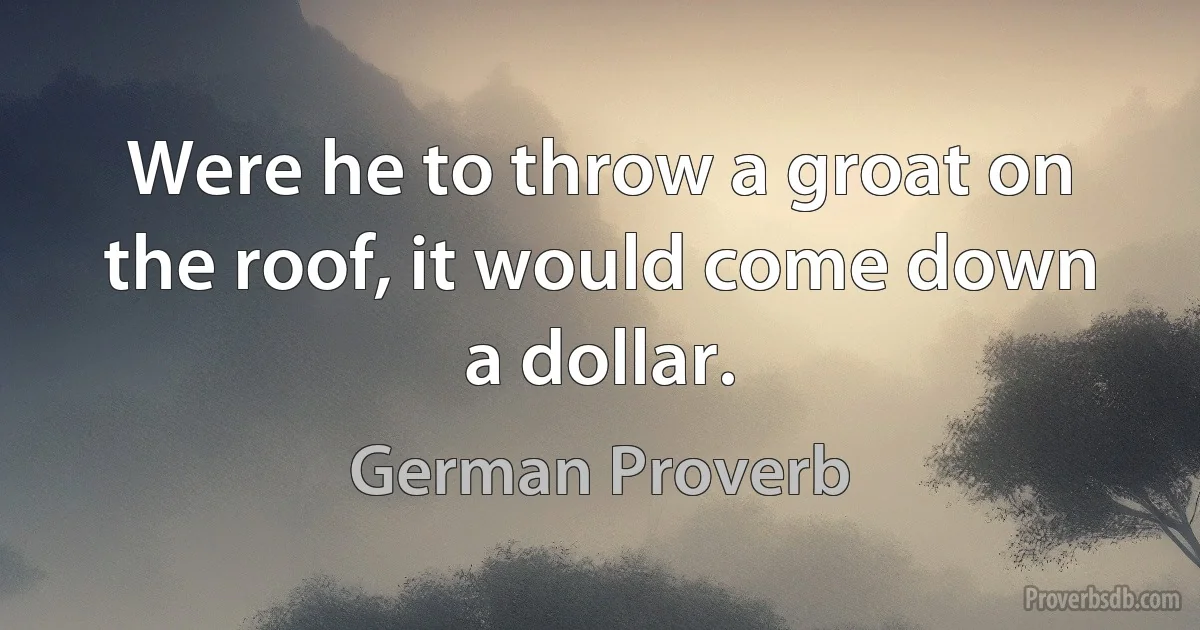 Were he to throw a groat on the roof, it would come down a dollar. (German Proverb)