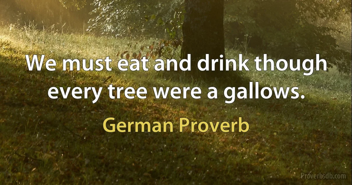 We must eat and drink though every tree were a gallows. (German Proverb)