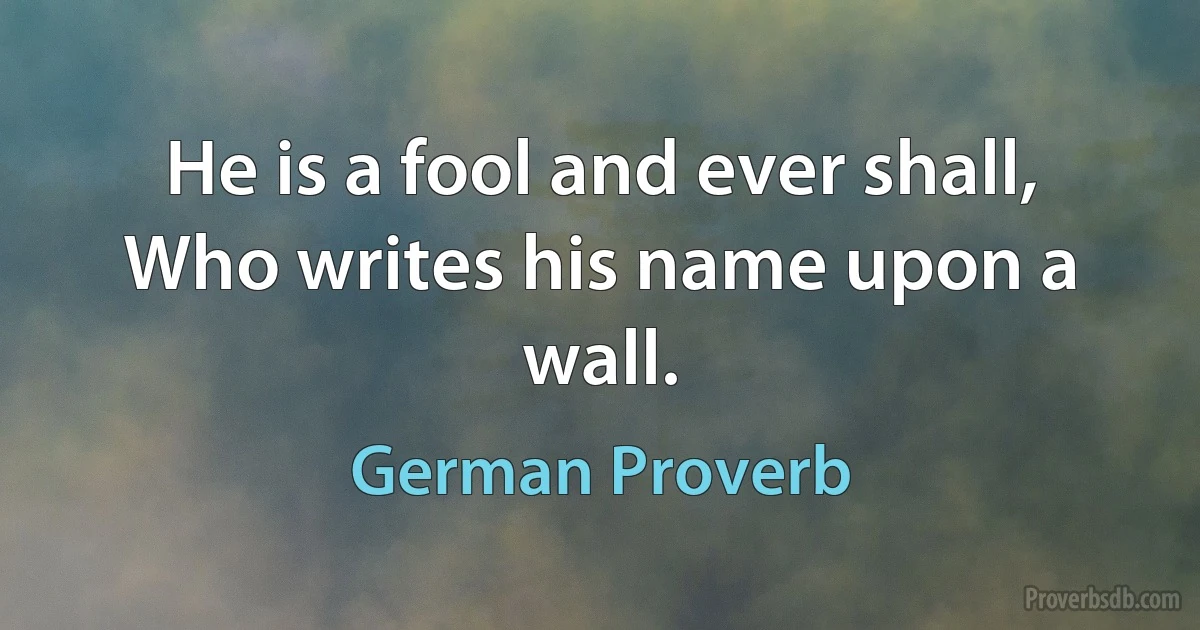 He is a fool and ever shall, Who writes his name upon a wall. (German Proverb)