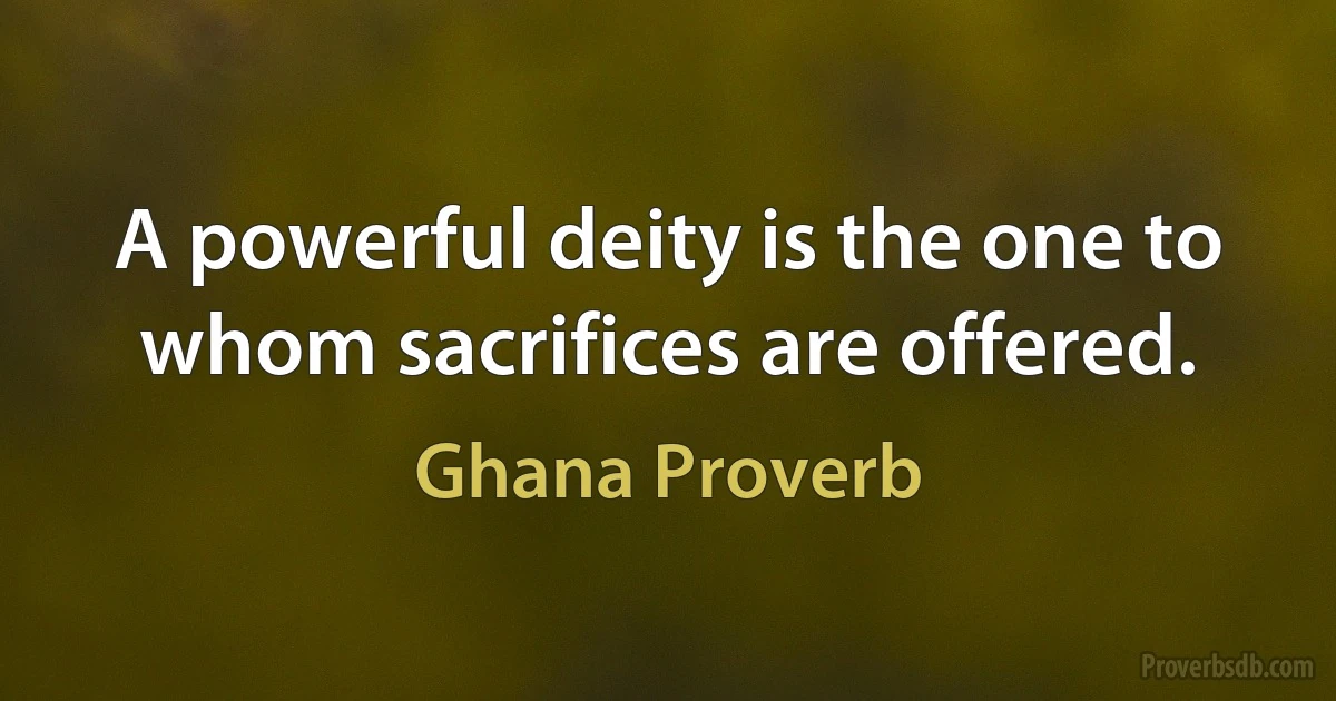 A powerful deity is the one to whom sacrifices are offered. (Ghana Proverb)