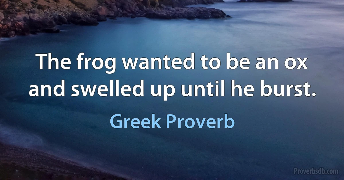 The frog wanted to be an ox and swelled up until he burst. (Greek Proverb)