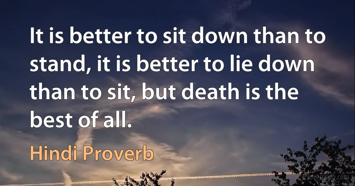 It is better to sit down than to stand, it is better to lie down than to sit, but death is the best of all. (Hindi Proverb)