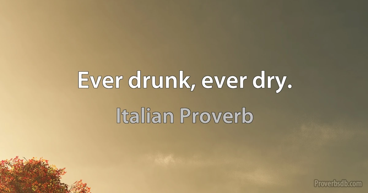 Ever drunk, ever dry. (Italian Proverb)