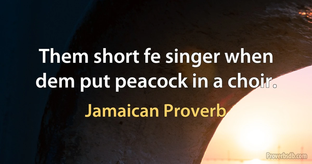 Them short fe singer when dem put peacock in a choir. (Jamaican Proverb)