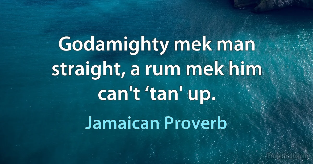 Godamighty mek man straight, a rum mek him can't ‘tan' up. (Jamaican Proverb)