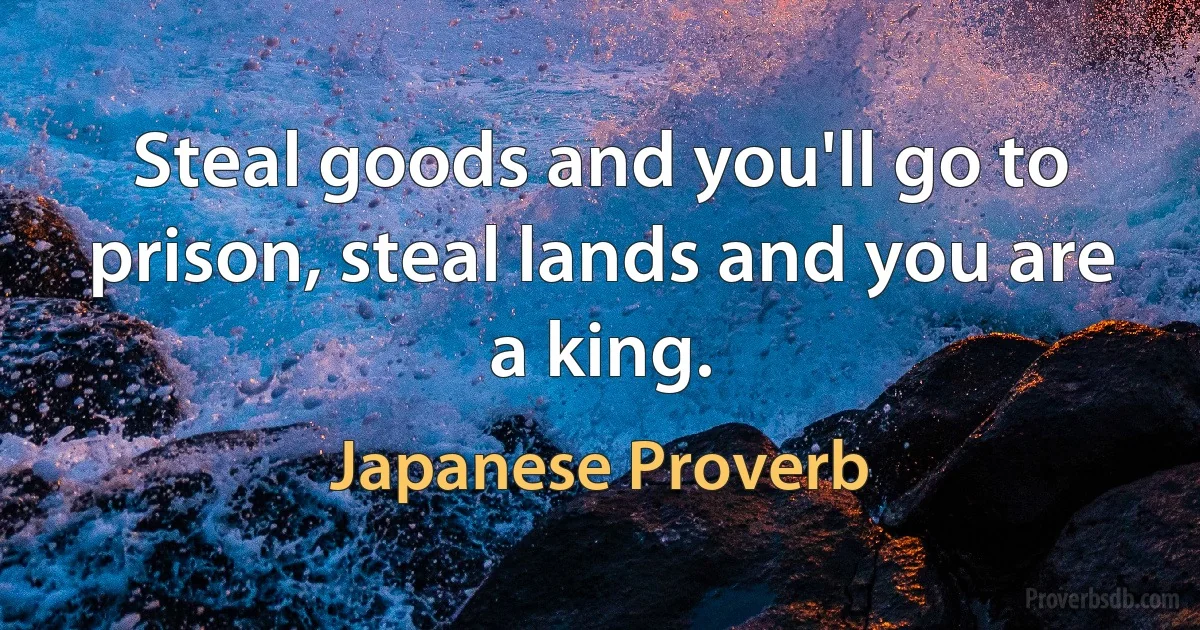 Steal goods and you'll go to prison, steal lands and you are a king. (Japanese Proverb)