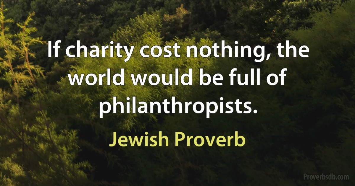 If charity cost nothing, the world would be full of philanthropists. (Jewish Proverb)