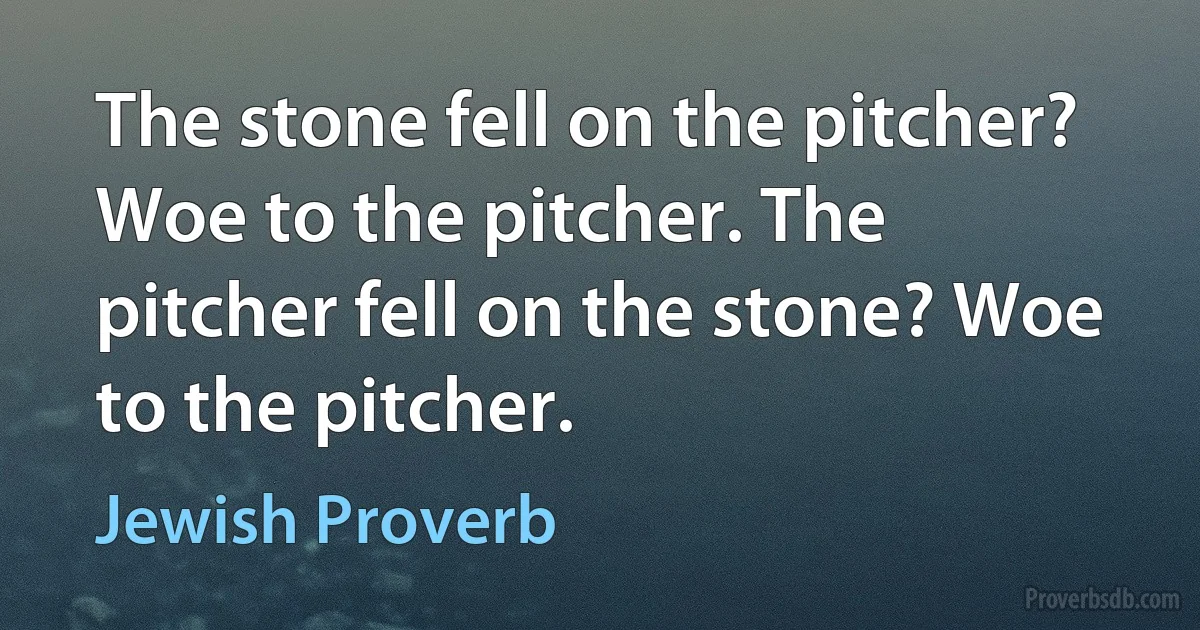 The stone fell on the pitcher? Woe to the pitcher. The pitcher fell on the stone? Woe to the pitcher. (Jewish Proverb)