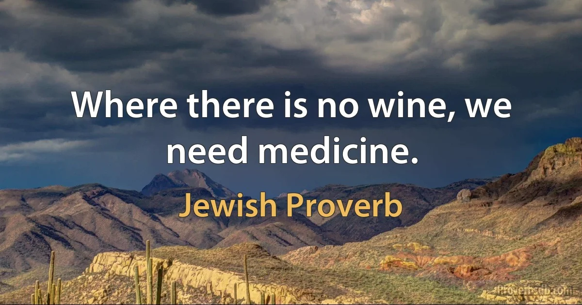 Where there is no wine, we need medicine. (Jewish Proverb)