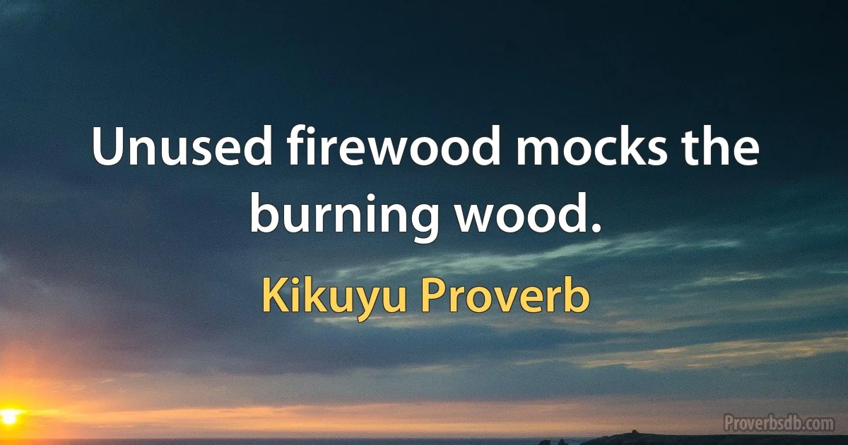 Unused firewood mocks the burning wood. (Kikuyu Proverb)