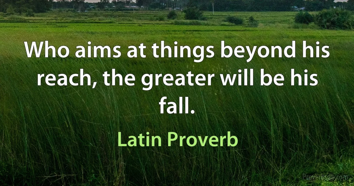 Who aims at things beyond his reach, the greater will be his fall. (Latin Proverb)