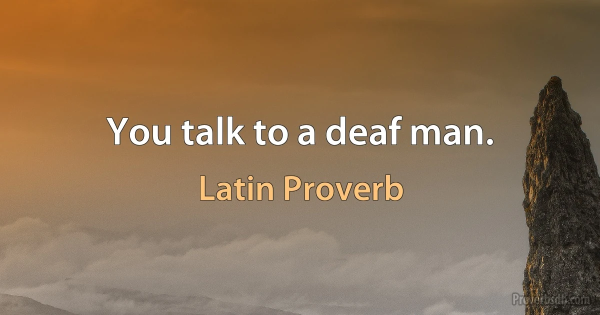 You talk to a deaf man. (Latin Proverb)