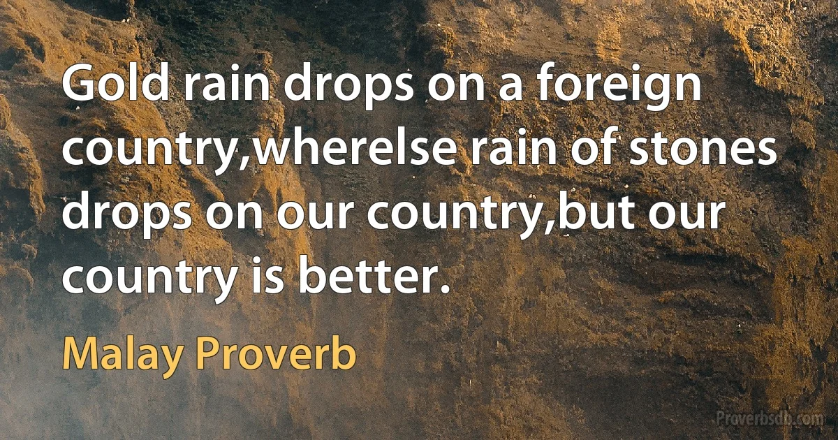 Gold rain drops on a foreign country,wherelse rain of stones drops on our country,but our country is better. (Malay Proverb)