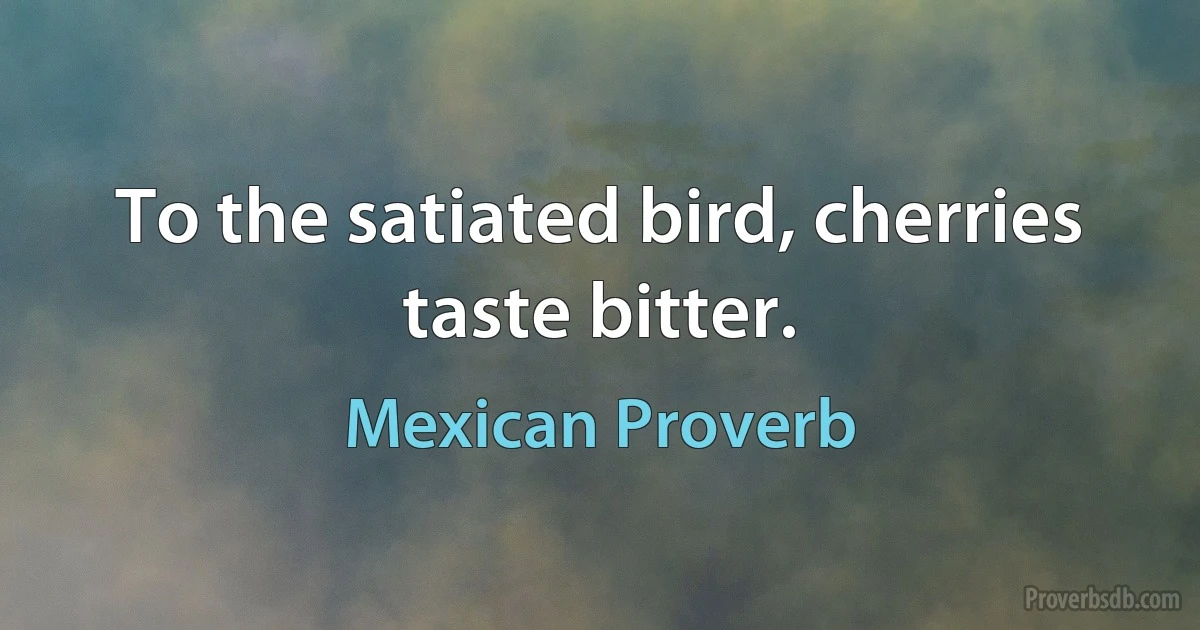 To the satiated bird, cherries taste bitter. (Mexican Proverb)