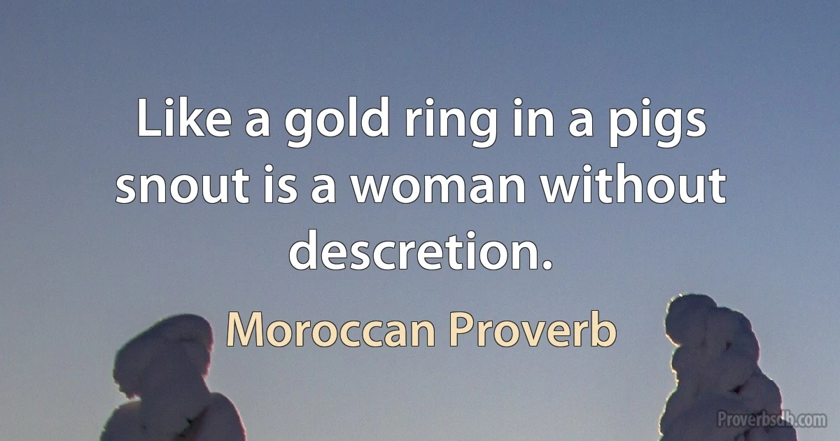 Like a gold ring in a pigs snout is a woman without descretion. (Moroccan Proverb)