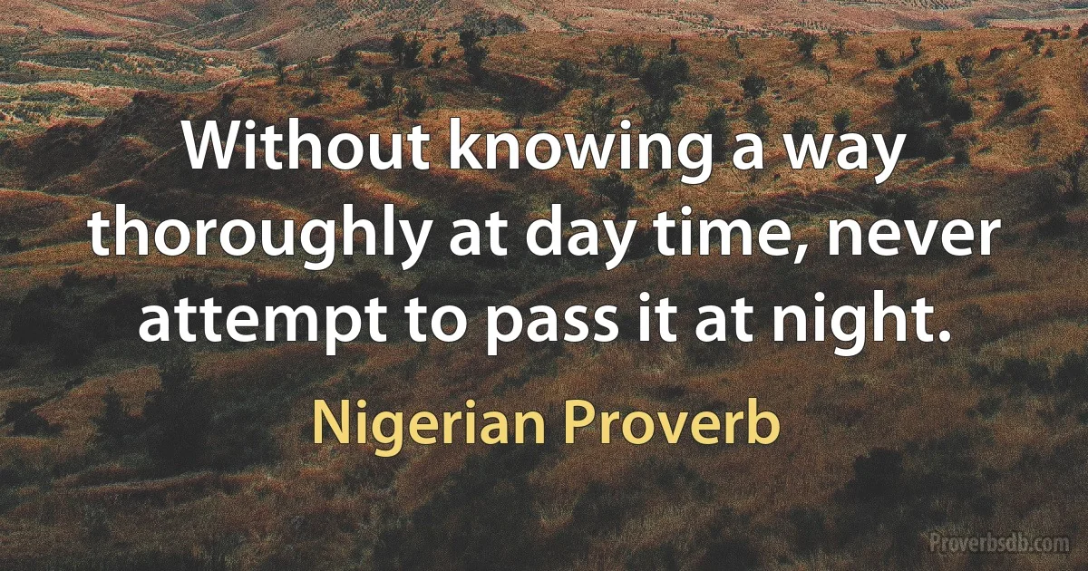 Without knowing a way thoroughly at day time, never attempt to pass it at night. (Nigerian Proverb)