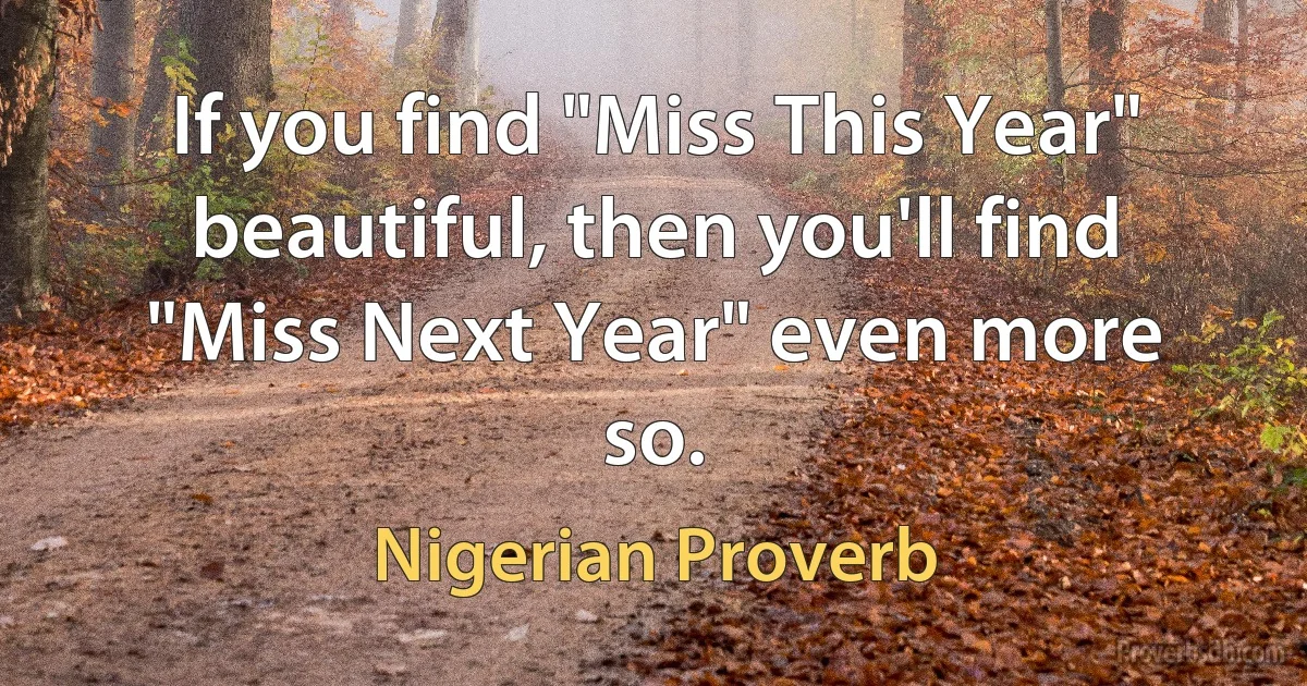 If you find "Miss This Year" beautiful, then you'll find "Miss Next Year" even more so. (Nigerian Proverb)