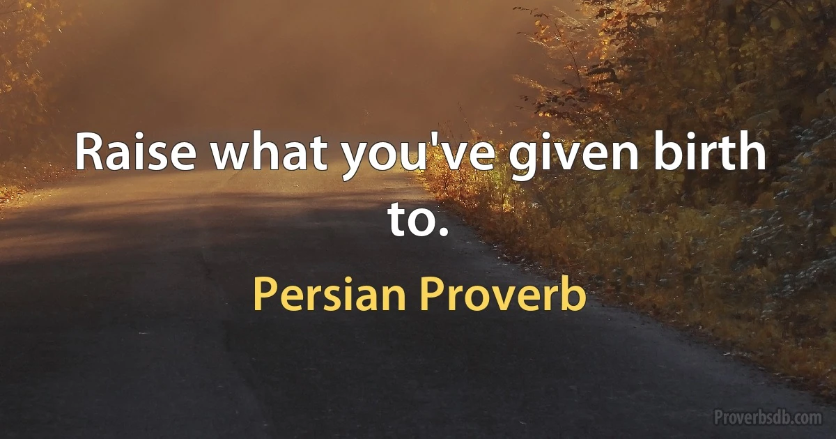 Raise what you've given birth to. (Persian Proverb)