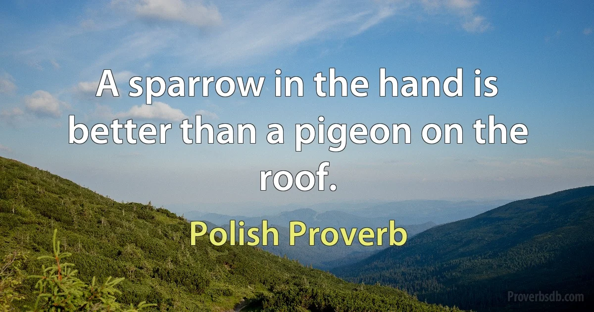 A sparrow in the hand is better than a pigeon on the roof. (Polish Proverb)