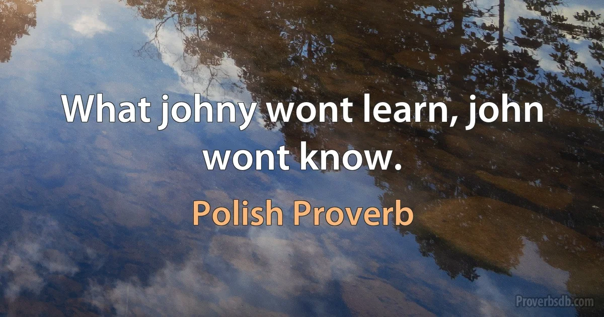 What johny wont learn, john wont know. (Polish Proverb)